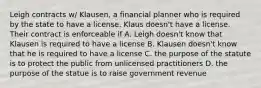 Leigh contracts w/ Klausen, a financial planner who is required by the state to have a license. Klaus doesn't have a license. Their contract is enforceable if A. Leigh doesn't know that Klausen is required to have a license B. Klausen doesn't know that he is required to have a license C. the purpose of the statute is to protect the public from unlicensed practitioners D. the purpose of the statue is to raise government revenue