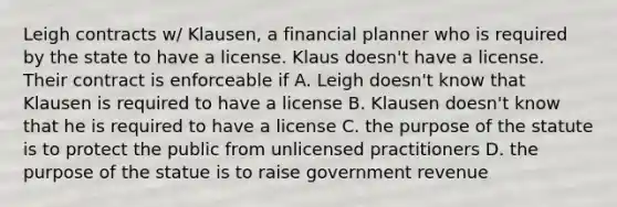 Leigh contracts w/ Klausen, a financial planner who is required by the state to have a license. Klaus doesn't have a license. Their contract is enforceable if A. Leigh doesn't know that Klausen is required to have a license B. Klausen doesn't know that he is required to have a license C. the purpose of the statute is to protect the public from unlicensed practitioners D. the purpose of the statue is to raise government revenue