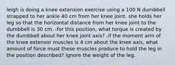 leigh is doing a knee extension exercise using a 100 N dumbbell strapped to her ankle 40 cm from her knee joint. she holds her leg so that the horizontal distance from her knee joint to the dumbbell is 30 cm. -for this position, what torque is created by the dumbbell about her knee joint axis? -if the moment arm of the knee extensor muscles is 4 cm about the knee axis, what amount of force must these muscles produce to hold the leg in the position described? ignore the weight of the leg.