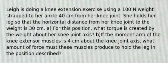 Leigh is doing a knee extension exercise using a 100 N weight strapped to her ankle 40 cm from her knee joint. She holds her leg so that the horizontal distance from her knee joint to the weight is 30 cm. a) For this position, what torque is created by the weight about her knee joint axis? b)If the moment arm of the knee extensor muscles is 4 cm about the knee joint axis, what amount of force must these muscles produce to hold the leg in the position described?