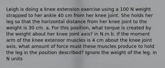 Leigh is doing a knee extension exercise using a 100 N weight strapped to her ankle 40 cm from her knee joint. She holds her leg so that the horizontal distance from her knee joint to the weight is 30 cm. a. For this position, what torque is created by the weight about her knee joint axis? in N.m b. If the moment arm of the knee extensor muscles is 4 cm about the knee joint axis, what amount of force must these muscles produce to hold the leg in the position described? Ignore the weight of the leg. in N units