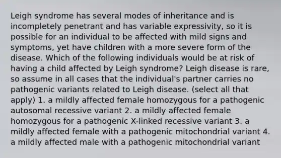 Leigh syndrome has several modes of inheritance and is incompletely penetrant and has variable expressivity, so it is possible for an individual to be affected with mild signs and symptoms, yet have children with a more severe form of the disease. Which of the following individuals would be at risk of having a child affected by Leigh syndrome? Leigh disease is rare, so assume in all cases that the individual's partner carries no pathogenic variants related to Leigh disease. (select all that apply) 1. a mildly affected female homozygous for a pathogenic autosomal recessive variant 2. a mildly affected female homozygous for a pathogenic X-linked recessive variant 3. a mildly affected female with a pathogenic mitochondrial variant 4. a mildly affected male with a pathogenic mitochondrial variant