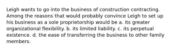 Leigh wants to go into the business of construction contracting. Among the reasons that would probably convince Leigh to set up his business as a sole proprietorship would be a. ​its greater organizational flexibility. b. ​its limited liability. c. ​its perpetual existence. d. the ease of transferring the business to other family members.​