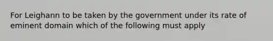 For Leighann to be taken by the government under its rate of eminent domain which of the following must apply