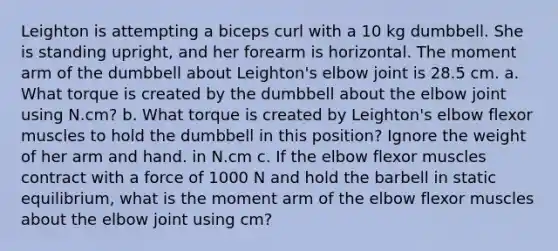 Leighton is attempting a biceps curl with a 10 kg dumbbell. She is standing upright, and her forearm is horizontal. The moment arm of the dumbbell about Leighton's elbow joint is 28.5 cm. a. What torque is created by the dumbbell about the elbow joint using N.cm? b. What torque is created by Leighton's elbow flexor muscles to hold the dumbbell in this position? Ignore the weight of her arm and hand. in N.cm c. If the elbow flexor muscles contract with a force of 1000 N and hold the barbell in static equilibrium, what is the moment arm of the elbow flexor muscles about the elbow joint using cm?