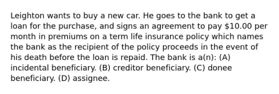 Leighton wants to buy a new car. He goes to the bank to get a loan for the purchase, and signs an agreement to pay 10.00 per month in premiums on a term life insurance policy which names the bank as the recipient of the policy proceeds in the event of his death before the loan is repaid. The bank is a(n): (A) incidental beneficiary. (B) creditor beneficiary. (C) donee beneficiary. (D) assignee.