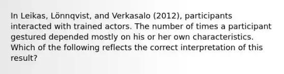 In Leikas, Lönnqvist, and Verkasalo (2012), participants interacted with trained actors. The number of times a participant gestured depended mostly on his or her own characteristics. Which of the following reflects the correct interpretation of this result?