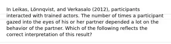 In Leikas, Lönnqvist, and Verkasalo (2012), participants interacted with trained actors. The number of times a participant gazed into the eyes of his or her partner depended a lot on the behavior of the partner. Which of the following reflects the correct interpretation of this result?