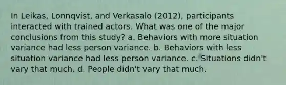 In Leikas, Lonnqvist, and Verkasalo (2012), participants interacted with trained actors. What was one of the major conclusions from this study? a. Behaviors with more situation variance had less person variance. b. Behaviors with less situation variance had less person variance. c. Situations didn't vary that much. d. People didn't vary that much.