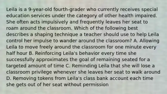 Leila is a 9-year-old fourth-grader who currently receives special education services under the category of other health impaired. She often acts impulsively and frequently leaves her seat to roam around the classroom. Which of the following best describes a shaping technique a teacher should use to help Leila control her impulse to wander around the classroom? A. Allowing Leila to move freely around the classroom for one minute every half hour B. Reinforcing Leila's behavior every time she successfully approximates the goal of remaining seated for a targeted amount of time C. Reminding Leila that she will lose a classroom privilege whenever she leaves her seat to walk around D. Removing tokens from Leila's class bank account each time she gets out of her seat without permission