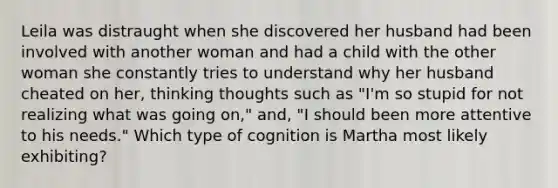 Leila was distraught when she discovered her husband had been involved with another woman and had a child with the other woman she constantly tries to understand why her husband cheated on her, thinking thoughts such as "I'm so stupid for not realizing what was going on," and, "I should been more attentive to his needs." Which type of cognition is Martha most likely exhibiting?