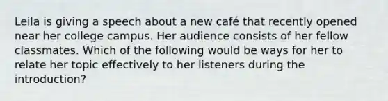 Leila is giving a speech about a new café that recently opened near her college campus. Her audience consists of her fellow classmates. Which of the following would be ways for her to relate her topic effectively to her listeners during the introduction?