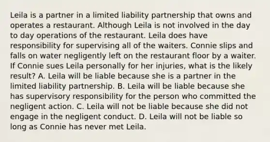 Leila is a partner in a limited liability partnership that owns and operates a restaurant. Although Leila is not involved in the day to day operations of the restaurant. Leila does have responsibility for supervising all of the waiters. Connie slips and falls on water negligently left on the restaurant floor by a waiter. If Connie sues Leila personally for her injuries, what is the likely result? A. Leila will be liable because she is a partner in the limited liability partnership. B. Leila will be liable because she has supervisory responsibility for the person who committed the negligent action. C. Leila will not be liable because she did not engage in the negligent conduct. D. Leila will not be liable so long as Connie has never met Leila.