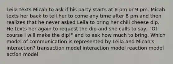 Leila texts Micah to ask if his party starts at 8 pm or 9 pm. Micah texts her back to tell her to come any time after 8 pm and then realizes that he never asked Leila to bring her chili cheese dip. He texts her again to request the dip and she calls to say, "Of course I will make the dip!" and to ask how much to bring. Which model of communication is represented by Leila and Micah's interaction? transaction model interaction model reaction model action model