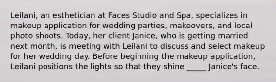 Leilani, an esthetician at Faces Studio and Spa, specializes in makeup application for wedding parties, makeovers, and local photo shoots. Today, her client Janice, who is getting married next month, is meeting with Leilani to discuss and select makeup for her wedding day. Before beginning the makeup application, Leilani positions the lights so that they shine _____ Janice's face.