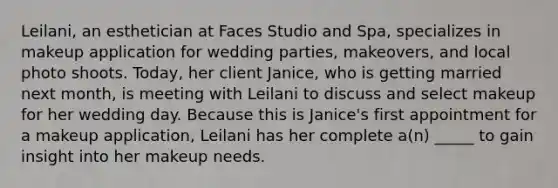 Leilani, an esthetician at Faces Studio and Spa, specializes in makeup application for wedding parties, makeovers, and local photo shoots. Today, her client Janice, who is getting married next month, is meeting with Leilani to discuss and select makeup for her wedding day. Because this is Janice's first appointment for a makeup application, Leilani has her complete a(n) _____ to gain insight into her makeup needs.