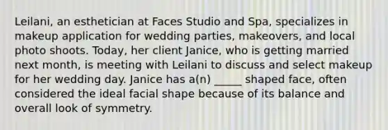 Leilani, an esthetician at Faces Studio and Spa, specializes in makeup application for wedding parties, makeovers, and local photo shoots. Today, her client Janice, who is getting married next month, is meeting with Leilani to discuss and select makeup for her wedding day. Janice has a(n) _____ shaped face, often considered the ideal facial shape because of its balance and overall look of symmetry.