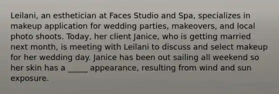 Leilani, an esthetician at Faces Studio and Spa, specializes in makeup application for wedding parties, makeovers, and local photo shoots. Today, her client Janice, who is getting married next month, is meeting with Leilani to discuss and select makeup for her wedding day. Janice has been out sailing all weekend so her skin has a _____ appearance, resulting from wind and sun exposure.