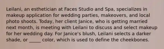 Leilani, an esthetician at Faces Studio and Spa, specializes in makeup application for wedding parties, makeovers, and local photo shoots. Today, her client Janice, who is getting married next month, is meeting with Leilani to discuss and select makeup for her wedding day. For Janice's blush, Leilani selects a darker shade, or _____ color, which is used to define the cheekbones.