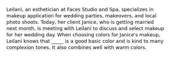 Leilani, an esthetician at Faces Studio and Spa, specializes in makeup application for wedding parties, makeovers, and local photo shoots. Today, her client Janice, who is getting married next month, is meeting with Leilani to discuss and select makeup for her wedding day. When choosing colors for Janice's makeup, Leilani knows that _____ is a good basic color and is kind to many complexion tones. It also combines well with warm colors.