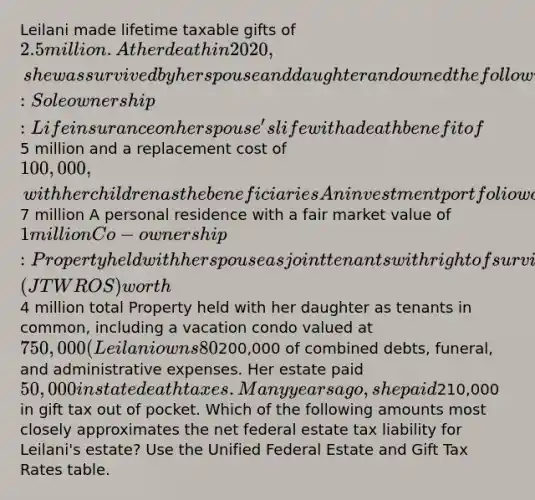 Leilani made lifetime taxable gifts of 2.5 million. At her death in 2020, she was survived by her spouse and daughter and owned the following property interests: Sole ownership: Life insurance on her spouse's life with a death benefit of5 million and a replacement cost of 100,000, with her children as the beneficiaries An investment portfolio worth7 million A personal residence with a fair market value of 1 million Co-ownership: Property held with her spouse as joint tenants with right of survivorship (JTWROS) worth4 million total Property held with her daughter as tenants in common, including a vacation condo valued at 750,000 (Leilani owns 80%) In her will, Leilani bequeaths the personal residence outright to her spouse and leaves the remainder of her probate estate to her daughter. Leilani had200,000 of combined debts, funeral, and administrative expenses. Her estate paid 50,000 in state death taxes. Many years ago, she paid210,000 in gift tax out of pocket. Which of the following amounts most closely approximates the net federal estate tax liability for Leilani's estate? Use the Unified Federal Estate and Gift Tax Rates table.