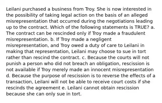 Leilani purchased a business from Troy. She is now interested in the possibility of taking legal action on the basis of an alleged misrepresentation that occurred during the negotiations leading up to the contract. Which of the following statements is TRUE? a. The contract can be rescinded only if Troy made a fraudulent misrepresentation. b. If Troy made a negligent misrepresentation, and Troy owed a duty of care to Leilani in making that representation, Leilani may choose to sue in tort rather than rescind the contract. c. Because the courts will not punish a person who did not breach an obligation, rescission is not available if Troy merely made an innocent misrepresentation d. Because the purpose of rescission is to reverse the effects of a transaction, Leilani will not be able to receive court costs if she rescinds the agreement e. Leilani cannot obtain rescission because she can only sue in tort.