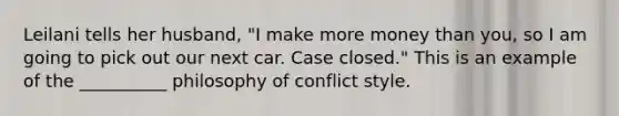 Leilani tells her husband, "I make more money than you, so I am going to pick out our next car. Case closed." This is an example of the __________ philosophy of conflict style.