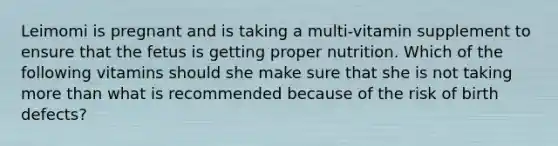 Leimomi is pregnant and is taking a multi-vitamin supplement to ensure that the fetus is getting proper nutrition. Which of the following vitamins should she make sure that she is not taking more than what is recommended because of the risk of birth defects?