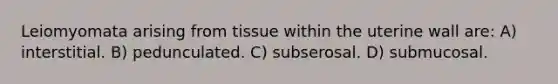 Leiomyomata arising from tissue within the uterine wall are: A) interstitial. B) pedunculated. C) subserosal. D) submucosal.