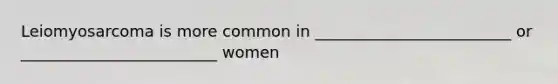 Leiomyosarcoma is more common in _________________________ or _________________________ women