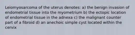 Leiomyosarcoma of the uterus denotes: a) the benign invasion of endometrial tissue into the myometrium b) the ectopic location of endometrial tissue in the adnexa c) the malignant counter part of a fibroid d) an anechoic simple cyst located within the cervix