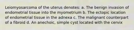 Leiomyosarcoma of the uterus denotes: a. The benign invasion of endometrial tissue into the myometrium b. The ectopic location of endometrial tissue in the adnexa c. The malignant counterpart of a fibroid d. An anechoic, simple cyst located with the cervix