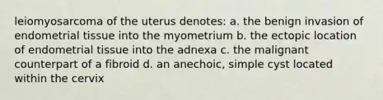 leiomyosarcoma of the uterus denotes: a. the benign invasion of endometrial tissue into the myometrium b. the ectopic location of endometrial tissue into the adnexa c. the malignant counterpart of a fibroid d. an anechoic, simple cyst located within the cervix