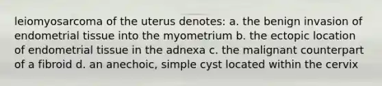 leiomyosarcoma of the uterus denotes: a. the benign invasion of endometrial tissue into the myometrium b. the ectopic location of endometrial tissue in the adnexa c. the malignant counterpart of a fibroid d. an anechoic, simple cyst located within the cervix