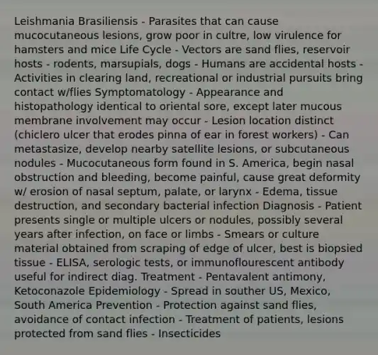 Leishmania Brasiliensis - Parasites that can cause mucocutaneous lesions, grow poor in cultre, low virulence for hamsters and mice Life Cycle - Vectors are sand flies, reservoir hosts - rodents, marsupials, dogs - Humans are accidental hosts - Activities in clearing land, recreational or industrial pursuits bring contact w/flies Symptomatology - Appearance and histopathology identical to oriental sore, except later mucous membrane involvement may occur - Lesion location distinct (chiclero ulcer that erodes pinna of ear in forest workers) - Can metastasize, develop nearby satellite lesions, or subcutaneous nodules - Mucocutaneous form found in S. America, begin nasal obstruction and bleeding, become painful, cause great deformity w/ erosion of nasal septum, palate, or larynx - Edema, tissue destruction, and secondary bacterial infection Diagnosis - Patient presents single or multiple ulcers or nodules, possibly several years after infection, on face or limbs - Smears or culture material obtained from scraping of edge of ulcer, best is biopsied tissue - ELISA, serologic tests, or immunoflourescent antibody useful for indirect diag. Treatment - Pentavalent antimony, Ketoconazole Epidemiology - Spread in souther US, Mexico, South America Prevention - Protection against sand flies, avoidance of contact infection - Treatment of patients, lesions protected from sand flies - Insecticides