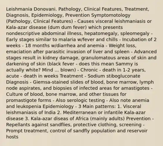 Leishmania Donovani. Pathology, Clinical Features, Treatment, Diagnosis, Epidemiology, Prevention Symptomotology (Pathology, Clinical Features) - Causes visceral leishmaniasis or Kala-azar disease (dum dum fever) which presents nondescriptive abdominal illness, hepatomegaly, spleomegaly - Early stages similar to malaria w/fever and chills - Incubation of 2 weeks - 18 months w/diarrhea and anemia - Weight loss, emaciation after parasitic invasion of liver and spleen - Advanced stages result in kidney damage, granulomatous areas of skin and darkening of skin (black fever - does this mean Sammy is actually white? Mind ... blown) - Chronic - death in 1-2 years, acute - death in weeks Treatment - Sodium stibogluconate Diagnosis - Giemsa-stained slides of blood, bone marrow, lymph node aspirates, and biopsies of infected areas for amastigotes - Culture of blood, bone marrow, and other tissues for promastigote forms - Also serologic testing - Also note anemia and leukopenia Epidemiology - 3 Main patterns: 1. Visceral leishmaniasis of India 2. Mediterranean or infantile Kala-azar disease 3. Kala-azar diseas of Africa (mainly adults) Prevention - Repellants against sandflies, protective clothing, screening - Prompt treatment, control of sandfly population and reservoir hosts