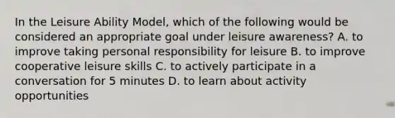 In the Leisure Ability Model, which of the following would be considered an appropriate goal under leisure awareness? A. to improve taking personal responsibility for leisure B. to improve cooperative leisure skills C. to actively participate in a conversation for 5 minutes D. to learn about activity opportunities