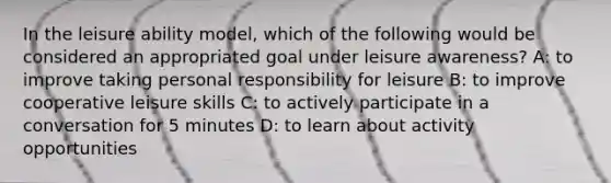 In the leisure ability model, which of the following would be considered an appropriated goal under leisure awareness? A: to improve taking personal responsibility for leisure B: to improve cooperative leisure skills C: to actively participate in a conversation for 5 minutes D: to learn about activity opportunities