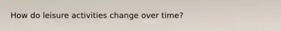How do leisure activities change over time?