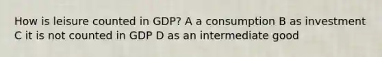 How is leisure counted in GDP? A a consumption B as investment C it is not counted in GDP D as an intermediate good