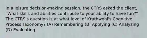 In a leisure decision-making session, the CTRS asked the client, "What skills and abilities contribute to your ability to have fun?" The CTRS's question is at what level of Krathwohl's Cognitive Process Taxonomy? (A) Remembering (B) Applying (C) Analyzing (D) Evaluating