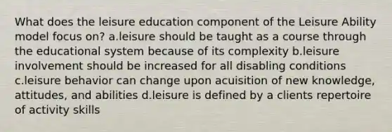 What does the leisure education component of the Leisure Ability model focus on? a.leisure should be taught as a course through the educational system because of its complexity b.leisure involvement should be increased for all disabling conditions c.leisure behavior can change upon acuisition of new knowledge, attitudes, and abilities d.leisure is defined by a clients repertoire of activity skills