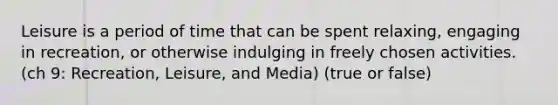 Leisure is a period of time that can be spent relaxing, engaging in recreation, or otherwise indulging in freely chosen activities. (ch 9: Recreation, Leisure, and Media) (true or false)