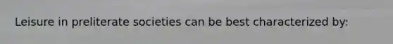 Leisure in preliterate societies can be best characterized by: