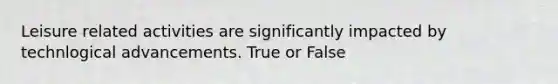 Leisure related activities are significantly impacted by technlogical advancements. True or False