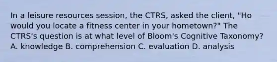 In a leisure resources session, the CTRS, asked the client, "Ho would you locate a fitness center in your hometown?" The CTRS's question is at what level of Bloom's Cognitive Taxonomy? A. knowledge B. comprehension C. evaluation D. analysis