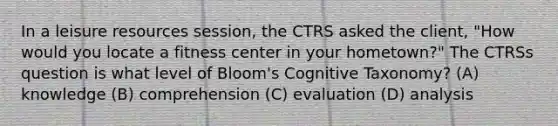 In a leisure resources session, the CTRS asked the client, "How would you locate a fitness center in your hometown?" The CTRSs question is what level of Bloom's Cognitive Taxonomy? (A) knowledge (B) comprehension (C) evaluation (D) analysis