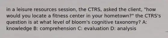 in a leisure resources session, the CTRS, asked the client, "how would you locate a fitness center in your hometown?" the CTRS's question is at what level of bloom's cognitive taxonomy? A: knowledge B: comprehension C: evaluation D: analysis