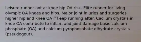 Leisure runner not at knee hip OA risk. Elite runner for living olympic OA knees and hips. Major joint injuries and surgeries higher hip and knee OA if keep running after. Caclium crystals in knee OA contribute to inflam and joint damage basic calcium phosphate (OA) and calcium pyrophosphate dihydrate crystals (pseudogout).