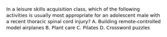 In a leisure skills acquisition class, which of the following activities is usually most appropriate for an adolescent male with a recent thoracic spinal cord injury? A. Building remote-controlled model airplanes B. Plant care C. Pilates D. Crossword puzzles